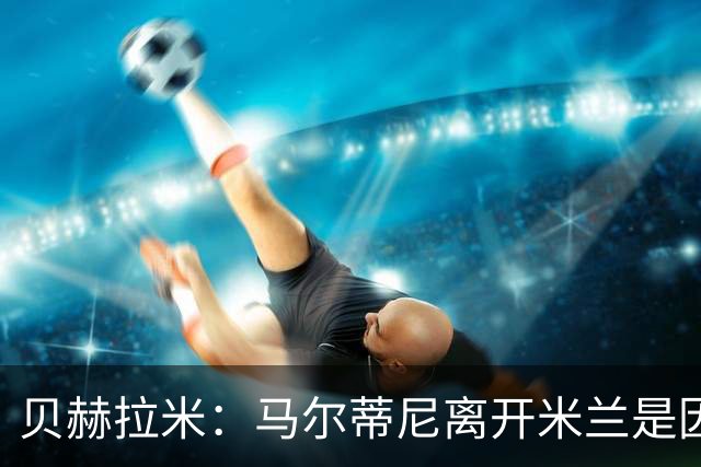 贝赫拉米：马尔蒂尼离开米兰是因内部充满复杂博弈，感到身心俱疲